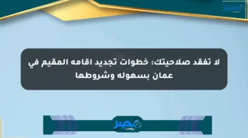 لا تفقد صلاحيتك: خطوات تجديد إقامة المقيم في عمان بسهولة وشروطها